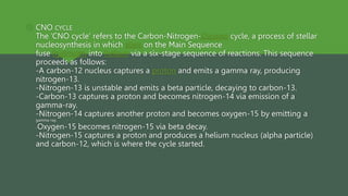  CNO CYCLE
The ‘CNO cycle’ refers to the Carbon-Nitrogen-Oxygen cycle, a process of stellar
nucleosynthesis in which stars on the Main Sequence
fuse hydrogen into helium via a six-stage sequence of reactions. This sequence
proceeds as follows:
-A carbon-12 nucleus captures a proton and emits a gamma ray, producing
nitrogen-13.
-Nitrogen-13 is unstable and emits a beta particle, decaying to carbon-13.
-Carbon-13 captures a proton and becomes nitrogen-14 via emission of a
gamma-ray.
-Nitrogen-14 captures another proton and becomes oxygen-15 by emitting a
gamma-ray.
-Oxygen-15 becomes nitrogen-15 via beta decay.
-Nitrogen-15 captures a proton and produces a helium nucleus (alpha particle)
and carbon-12, which is where the cycle started.
 