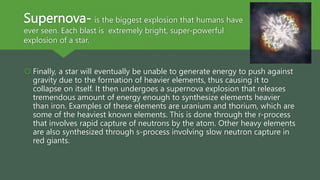 Supernova- is the biggest explosion that humans have
ever seen. Each blast is extremely bright, super-powerful
explosion of a star.
 Finally, a star will eventually be unable to generate energy to push against
gravity due to the formation of heavier elements, thus causing it to
collapse on itself. It then undergoes a supernova explosion that releases
tremendous amount of energy enough to synthesize elements heavier
than iron. Examples of these elements are uranium and thorium, which are
some of the heaviest known elements. This is done through the r-process
that involves rapid capture of neutrons by the atom. Other heavy elements
are also synthesized through s-process involving slow neutron capture in
red giants.
 