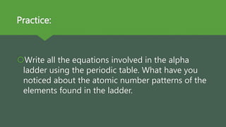 Practice:
Write all the equations involved in the alpha
ladder using the periodic table. What have you
noticed about the atomic number patterns of the
elements found in the ladder.
 