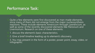 Performance Task:
 Quite a few elements were first discovered as man-made elements
since many of them did not emerge from the major nucleosynthesis
reactions. These include elements Americium through Lawrencium, as
well as some of the recently discovered elements like Flerovium and
Livermorium. Research on one of these elements.
 1. discuss the element’s basic characteristics.
 2. Give a brief timeline leading up to element’s discovery.
 3. You may present in the form of a poster, power point, essay, video, or
infographic.
 