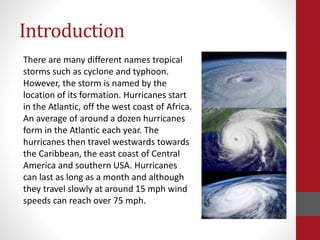 Introduction
There are many different names tropical
storms such as cyclone and typhoon.
However, the storm is named by the
location of its formation. Hurricanes start
in the Atlantic, off the west coast of Africa.
An average of around a dozen hurricanes
form in the Atlantic each year. The
hurricanes then travel westwards towards
the Caribbean, the east coast of Central
America and southern USA. Hurricanes
can last as long as a month and although
they travel slowly at around 15 mph wind
speeds can reach over 75 mph.
 