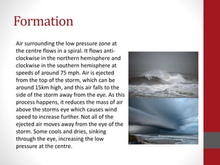 Formation
Air surrounding the low pressure zone at
the centre flows in a spiral. It flows anti-
clockwise in the northern hemisphere and
clockwise in the southern hemisphere at
speeds of around 75 mph. Air is ejected
from the top of the storm, which can be
around 15km high, and this air falls to the
side of the storm away from the eye. As this
process happens, it reduces the mass of air
above the storms eye which causes wind
speed to increase further. Not all of the
ejected air moves away from the eye of the
storm. Some cools and dries, sinking
through the eye, increasing the low
pressure at the centre.
 