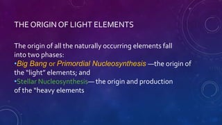 THE ORIGIN OF LIGHT ELEMENTS
The origin of all the naturally occurring elements fall
into two phases:
•Big Bang or Primordial Nucleosynthesis —the origin of
the “light” elements; and
•Stellar Nucleosynthesis— the origin and production
of the “heavy elements
 