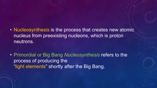 • Nucleosynthesis is the process that creates new atomic
nucleus from preexisting nucleons, which is proton
neutrons.
• Primordial or Big Bang Nucleosynthesis refers to the
process of producing the
“light elements” shortly after the Big Bang.
 