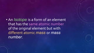• An Isotope is a form of an element
that has the same atomic number
of the original element but with
different atomic mass or mass
number.
 