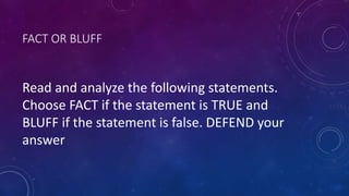 FACT OR BLUFF
Read and analyze the following statements.
Choose FACT if the statement is TRUE and
BLUFF if the statement is false. DEFEND your
answer
 