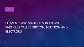 TRUE
ELEMENTS ARE MADE OF SUB ATOMIC
PARTICLES CALLED PROTON, NEUTRON AND
ELECTRONS
 