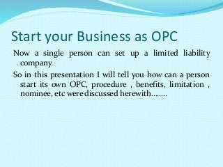 Start your Business as OPC
Now a single person can set up a limited liability
company.
So in this presentation I will tell you how can a person
start its own OPC, procedure , benefits, limitation ,
nominee, etc were discussed herewith……..
 