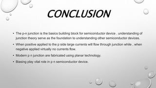 CONCLUSION
• The p-n junction is the basics building block for semiconductor device . understanding of
junction theory serve as the foundation to understanding other semiconductor devices.
• When positive applied to the p side large currents will flow through junction while , when
negative applied virtually no currents flow.
• Modern p n junction are fabricated using planar technology.
• Biasing play vital role in p n semiconductor device.
 