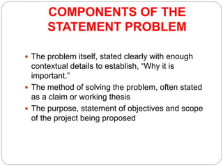 COMPONENTS OF THE
STATEMENT PROBLEM
 The problem itself, stated clearly with enough
contextual details to establish, “Why it is
important.”
 The method of solving the problem, often stated
as a claim or working thesis
 The purpose, statement of objectives and scope
of the project being proposed
 