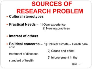 SOURCES OF
RESEARCH PROBLEM
 Cultural stereotypes
 Practical Needs – 1] Own experience
2] Nursing practices
 Interest of others
 Political concerns – 1] Political climate – Health care
cost
2] Cause and effect
treatment of diseases
3] Improvement in the
standard of health
Cont - - -
 