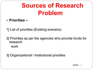 Sources of Research
Problem
 Priorities –
1] List of priorities (Existing scenario)
2] Priorities as per the agencies who provide funds for
research
work
3] Organizational / Institutional priorities
Cont - - -
 
