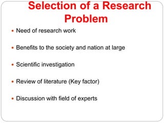 Selection of a Research
Problem
 Need of research work
 Benefits to the society and nation at large
 Scientific investigation
 Review of literature (Key factor)
 Discussion with field of experts
 