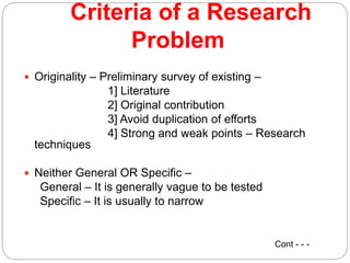 Criteria of a Research
Problem
 Originality – Preliminary survey of existing –
1] Literature
2] Original contribution
3] Avoid duplication of efforts
4] Strong and weak points – Research
techniques
 Neither General OR Specific –
General – It is generally vague to be tested
Specific – It is usually to narrow
Cont - - -
 