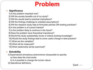 Problem
 Significance
1] Is the problem important one?
2] Will the society benefits out of my study?
3] Will the results lead to practical implications?
4] Will the findings challenge to untested assumptions?
5] Will the research study help to formulate policies OR existing practices?
6] Is the problem is of current interest?
7] is the problem likely to continue in the future?
8] Does the problem have theoretical importance?
9] Would this study substantially revise or extend existing knowledge?
10] Would this study findings lead to some useful change in best practice?
11] What are the variables?
12] What will be measured?
13] What relationship will be examined?
 Solvability
1] Supernatural amorphous phenomenon (Impossible to specify)
a) How does the mind works
b) Is it possible to change the human nature
2] Operational definitions
Cont - - -
 