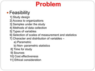 Problem
 Feasibility
1] Study design
2] Access to organizations
3] Samples under the study
4] Methods of data collection
5] Types of variables
6] Selection of scales of measurement and statistics
7] Character and distribution of variables –
a) Parametric
b) Non- parametric statistics
8] Time for study
9] Sources
10] Cost effectiveness
11] Ethical consideration
 