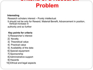 Criteria of a Research
Problem
Interesting
Research scholars interest – Purely intellectual.
It should not be only for Reward, Material Benefit, Advancement in position,
Vertical increase in
authority and so further
Key points for criteria
1] Researcher’s interest
2] Novelty
3] Theoretical value
4] Practical value
5] Availability of the data
6] Special equipment
7] Sponsorship
8] Administrative support
9] Hazards
10] Ethical and legal aspects
 