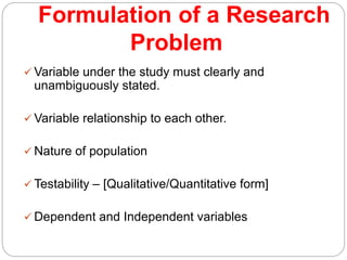 Formulation of a Research
Problem
 Variable under the study must clearly and
unambiguously stated.
 Variable relationship to each other.
 Nature of population
 Testability – [Qualitative/Quantitative form]
 Dependent and Independent variables
 