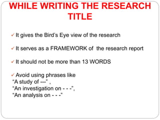 WHILE WRITING THE RESEARCH
TITLE
 It gives the Bird’s Eye view of the research
 It serves as a FRAMEWORK of the research report
 It should not be more than 13 WORDS
 Avoid using phrases like
“A study of ---” ,
“An investigation on - - -”,
“An analysis on - - -”
 