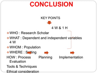CONCLUSION
KEY POINTS
4 W & 1 H
WHO : Research Scholar
WHAT : Dependent and independent variables
4 W
WHOM : Population
WHERE : Setting
HOW : Process Planning Implementation
Evaluation
Tools & Techniques
Ethical consideration
 
