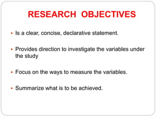 RESEARCH OBJECTIVES
 Is a clear, concise, declarative statement.
 Provides direction to investigate the variables under
the study
 Focus on the ways to measure the variables.
 Summarize what is to be achieved.
 