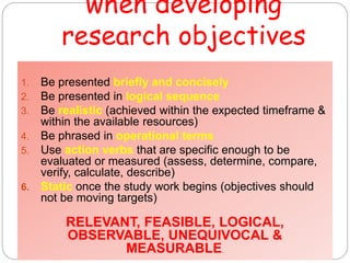 when developing
research objectives
1. Be presented briefly and concisely
2. Be presented in logical sequence
3. Be realistic (achieved within the expected timeframe &
within the available resources)
4. Be phrased in operational terms
5. Use action verbs that are specific enough to be
evaluated or measured (assess, determine, compare,
verify, calculate, describe)
6. Static once the study work begins (objectives should
not be moving targets)
RELEVANT, FEASIBLE, LOGICAL,
OBSERVABLE, UNEQUIVOCAL &
MEASURABLE.
 