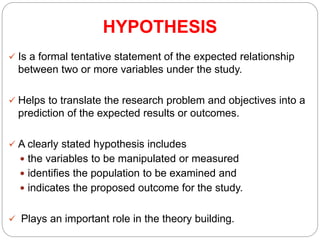 HYPOTHESIS
 Is a formal tentative statement of the expected relationship
between two or more variables under the study.
 Helps to translate the research problem and objectives into a
prediction of the expected results or outcomes.
 A clearly stated hypothesis includes
 the variables to be manipulated or measured
 identifies the population to be examined and
 indicates the proposed outcome for the study.
 Plays an important role in the theory building.
 