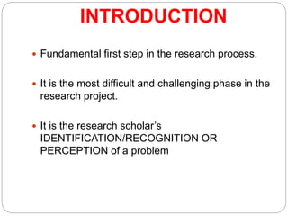INTRODUCTION
 Fundamental first step in the research process.
 It is the most difficult and challenging phase in the
research project.
 It is the research scholar’s
IDENTIFICATION/RECOGNITION OR
PERCEPTION of a problem
 