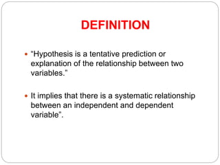 DEFINITION
 “Hypothesis is a tentative prediction or
explanation of the relationship between two
variables.”
 It implies that there is a systematic relationship
between an independent and dependent
variable”.
 