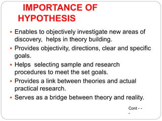 IMPORTANCE OF
HYPOTHESIS
 Enables to objectively investigate new areas of
discovery, helps in theory building.
 Provides objectivity, directions, clear and specific
goals.
 Helps selecting sample and research
procedures to meet the set goals.
 Provides a link between theories and actual
practical research.
 Serves as a bridge between theory and reality.
Cont - -
-
 