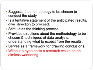  Suggests the methodology to be chosen to
conduct the study.
 Is a tentative statement of the anticipated results,
give direction to proceed.
 Stimulates the thinking process.
 Provides directions about the methodology to be
chosen & techniques of data analysis;
understanding what to expect from the results.
 Serves as a framework for drawing conclusions.
 Without a hypothesis a research would be an
aimless wandering.
 