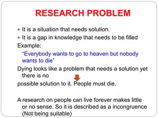 RESEARCH PROBLEM
 It is a situation that needs solution.
 It is a gap in knowledge that needs to be filled
Example:
“Everybody wants to go to heaven but nobody
wants to die”
Dying looks like a problem that needs a solution yet
there is no
possible solution to it. People must die.
A research on people can live forever makes little
or no sense. So it is described as a incongruence
(Not being suitable)
 