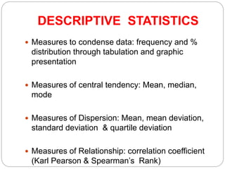 DESCRIPTIVE STATISTICS
 Measures to condense data: frequency and %
distribution through tabulation and graphic
presentation
 Measures of central tendency: Mean, median,
mode
 Measures of Dispersion: Mean, mean deviation,
standard deviation & quartile deviation
 Measures of Relationship: correlation coefficient
(Karl Pearson & Spearman’s Rank)
 