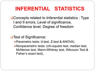 INFERENTIAL STATISTICS
Concepts related to Inferential statistics : Type
I and II errors, Level of significance,
Confidence level, Degree of freedom
Test of Significance:
Parametric tests: (t-test, Z-test & ANOVA)
Nonparametric tests: (chi-square test, median test,
McNemar test, Mann-Whitney test, Wilcoxon Test &
Fisher’s exact test).
 