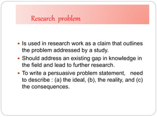 Research problem
 Is used in research work as a claim that outlines
the problem addressed by a study.
 Should address an existing gap in knowledge in
the field and lead to further research.
 To write a persuasive problem statement, need
to describe : (a) the ideal, (b), the reality, and (c)
the consequences.
 