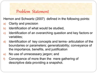 Problem Statement
Hernon and Schwartz (2007) defined in the following points:
a) Clarity and precision
b) Identification of what would be studied,
c) Identification of an overarching question and key factors or
variables;
d) Identification of key concepts and terms- articulation of the
boundaries or parameters; generalizability; conveyance of
the importance, benefits, and justification
e) No use of unnecessary jargon; and
f) Conveyance of more than the mere gathering of
descriptive data providing a snapshot.
 
