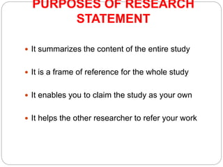 PURPOSES OF RESEARCH
STATEMENT
 It summarizes the content of the entire study
 It is a frame of reference for the whole study
 It enables you to claim the study as your own
 It helps the other researcher to refer your work
 
