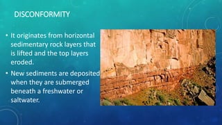 DISCONFORMITY
• It originates from horizontal
sedimentary rock layers that
is lifted and the top layers
eroded.
• New sediments are deposited
when they are submerged
beneath a freshwater or
saltwater.
 