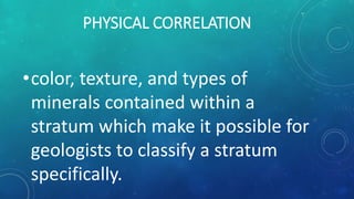 PHYSICAL CORRELATION
•color, texture, and types of
minerals contained within a
stratum which make it possible for
geologists to classify a stratum
specifically.
 