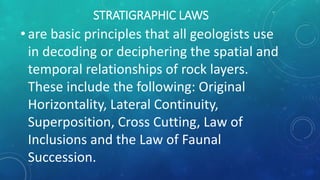 STRATIGRAPHIC LAWS
• are basic principles that all geologists use
in decoding or deciphering the spatial and
temporal relationships of rock layers.
These include the following: Original
Horizontality, Lateral Continuity,
Superposition, Cross Cutting, Law of
Inclusions and the Law of Faunal
Succession.
 