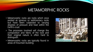 METAMORPHIC ROCKS
• Metamorphic rocks are rocks which once
existed as igneous or sedimentary rocks
but have been subjected to varying
degrees of pressure and heat within the
Earth's crust.
• The processes involved will change the
composition and fabric of the rock and
their original nature is often hard to
distinguish.
• Metamorphic rocks are typically found in
areas of mountain building.
 