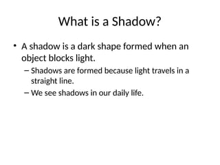 What is a Shadow?
• A shadow is a dark shape formed when an
object blocks light.
– Shadows are formed because light travels in a
straight line.
– We see shadows in our daily life.
 