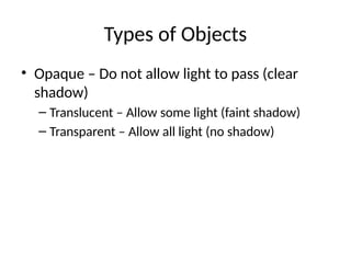 Types of Objects
• Opaque – Do not allow light to pass (clear
shadow)
– Translucent – Allow some light (faint shadow)
– Transparent – Allow all light (no shadow)
 