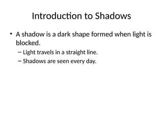 Introduction to Shadows
• A shadow is a dark shape formed when light is
blocked.
– Light travels in a straight line.
– Shadows are seen every day.
 