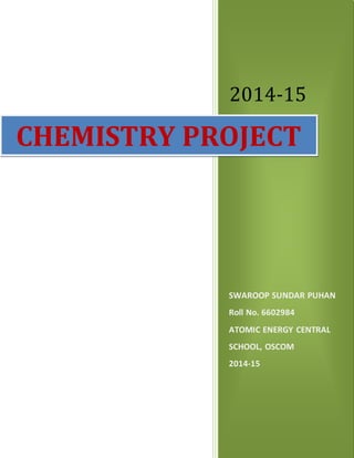 2014-15
SWAROOP SUNDAR PUHAN
Roll No. 6602984
ATOMIC ENERGY CENTRAL
SCHOOL, OSCOM
2014-15
CHEMISTRY PROJECT
 