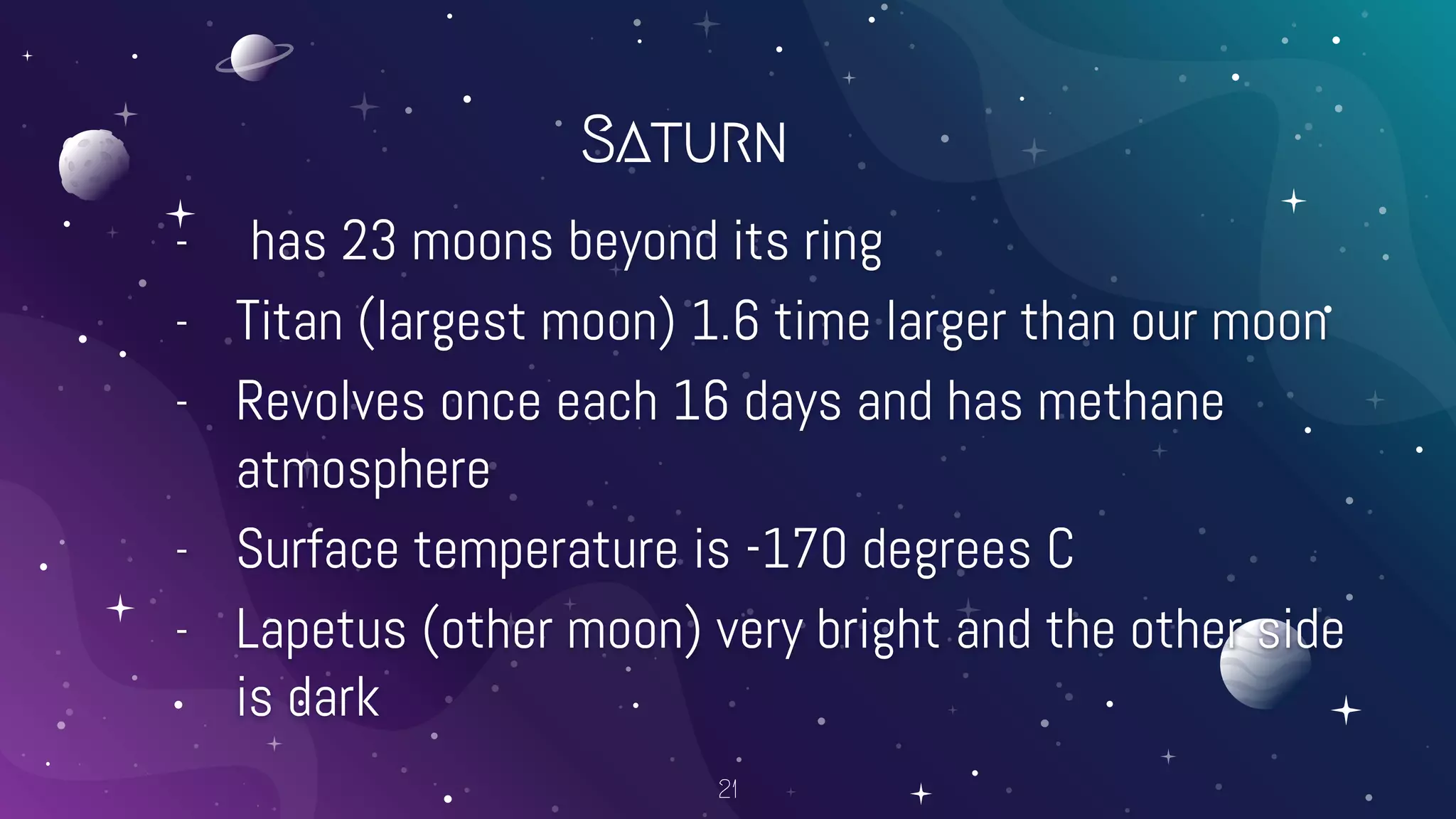 Saturn
- has 23 moons beyond its ring
- Titan (largest moon) 1.6 time larger than our moon
- Revolves once each 16 days and has methane
atmosphere
- Surface temperature is -170 degrees C
- Lapetus (other moon) very bright and the other side
is dark
21
 