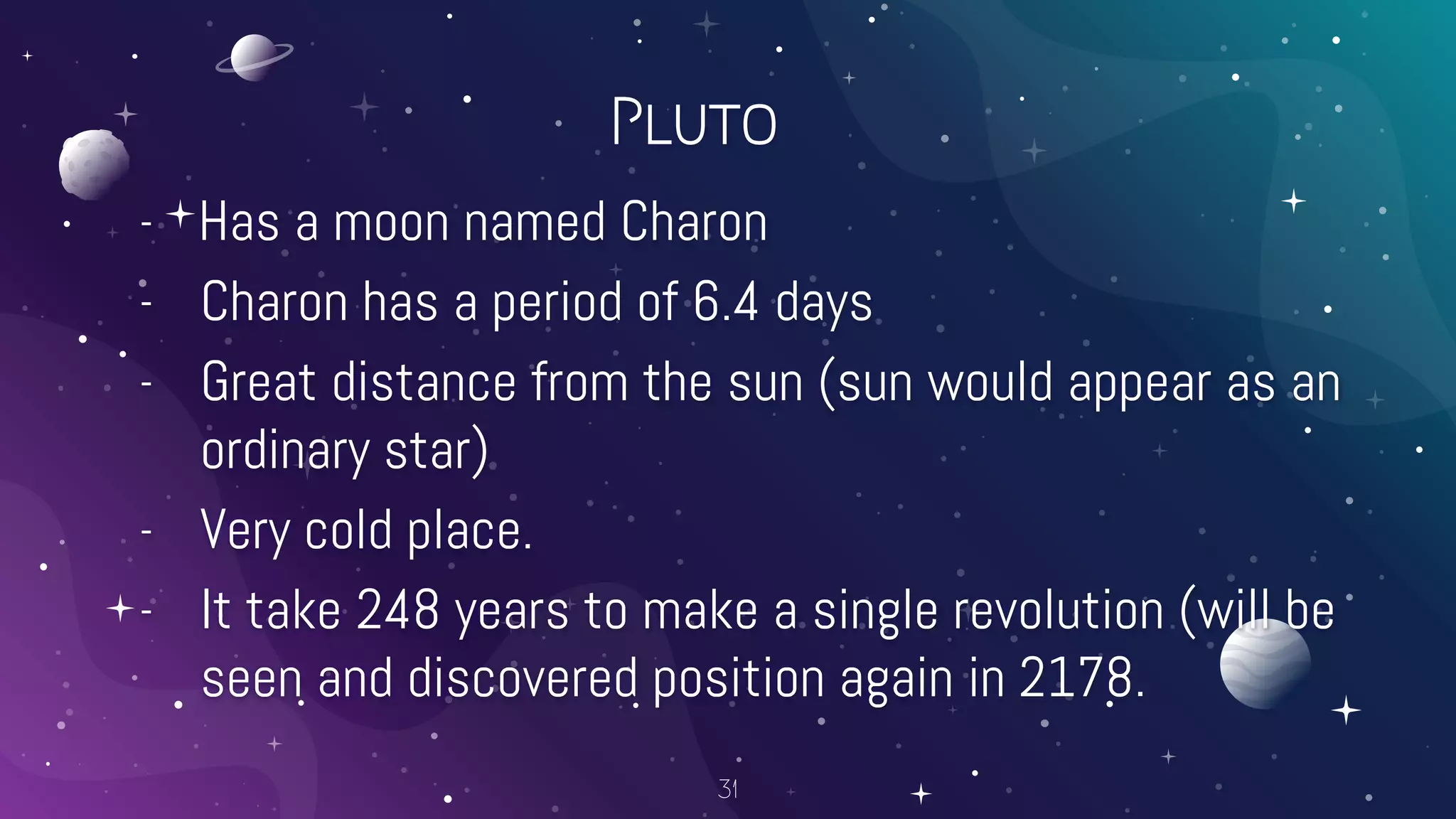 Pluto
- Has a moon named Charon
- Charon has a period of 6.4 days
- Great distance from the sun (sun would appear as an
ordinary star)
- Very cold place.
- It take 248 years to make a single revolution (will be
seen and discovered position again in 2178.
31
 