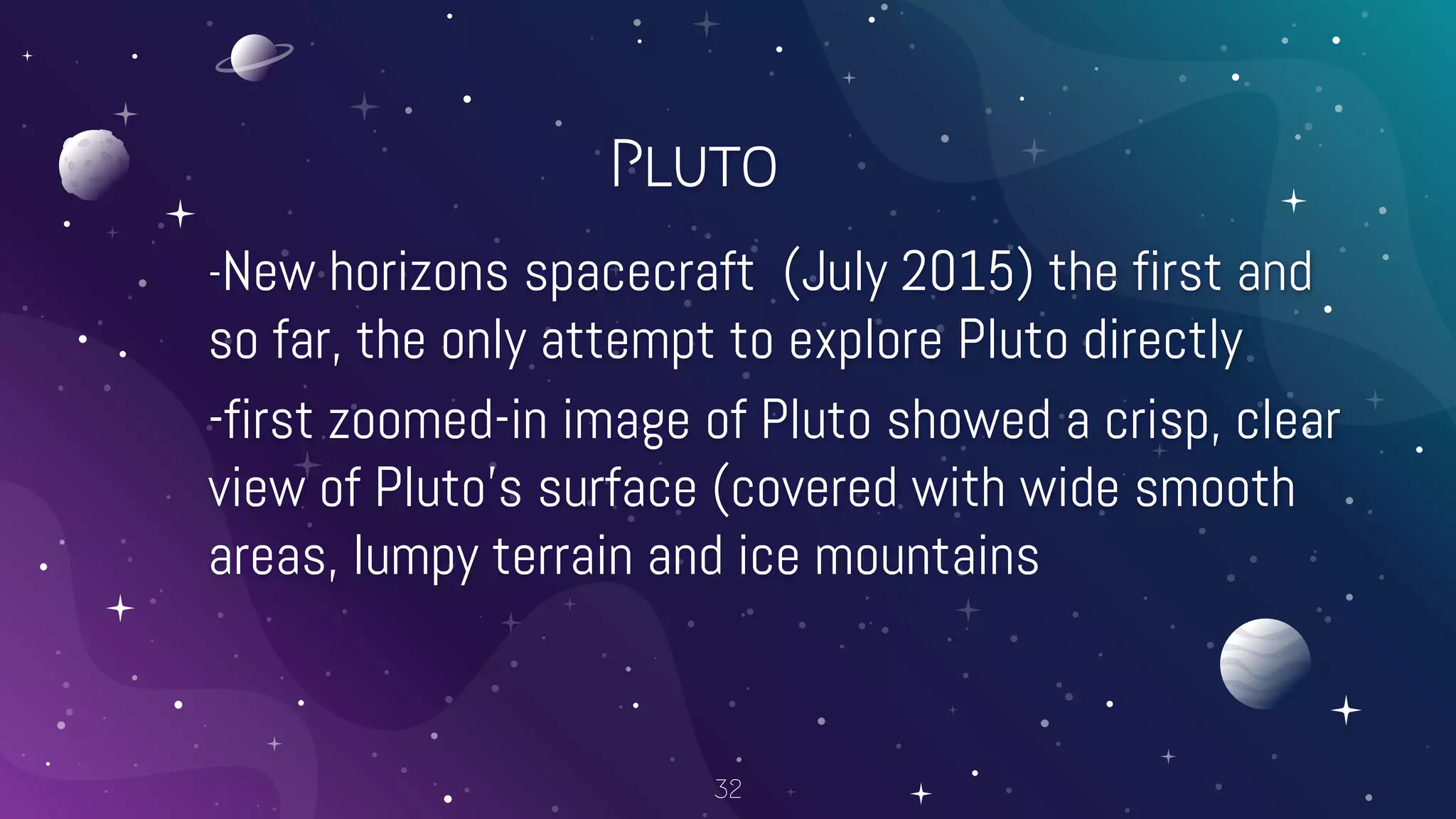 Pluto
-New horizons spacecraft (July 2015) the first and
so far, the only attempt to explore Pluto directly
-first zoomed-in image of Pluto showed a crisp, clear
view of Pluto’s surface (covered with wide smooth
areas, lumpy terrain and ice mountains
32
 