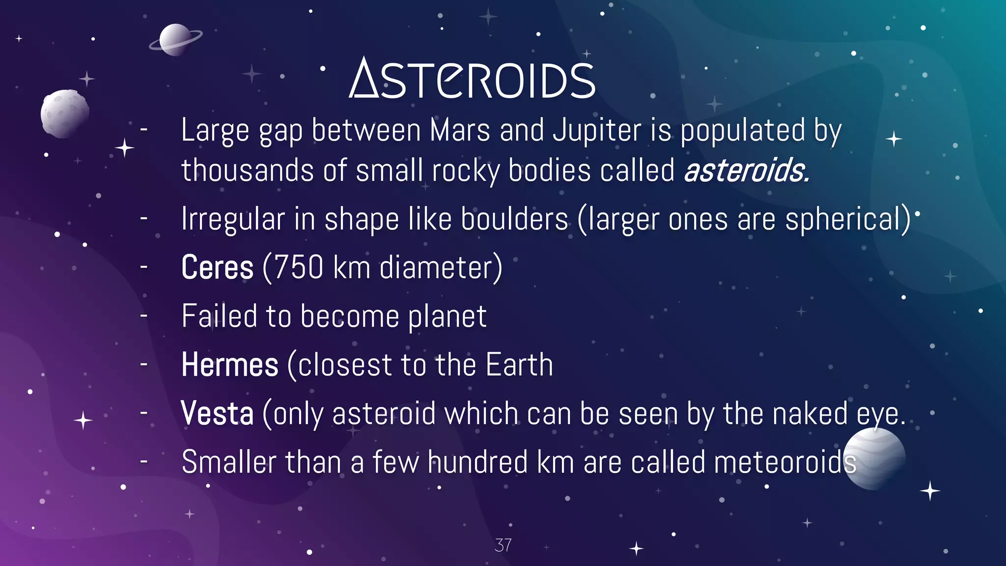 Asteroids
- Large gap between Mars and Jupiter is populated by
thousands of small rocky bodies called asteroids.
- Irregular in shape like boulders (larger ones are spherical)
- Ceres (750 km diameter)
- Failed to become planet
- Hermes (closest to the Earth
- Vesta (only asteroid which can be seen by the naked eye.
- Smaller than a few hundred km are called meteoroids
37
 
