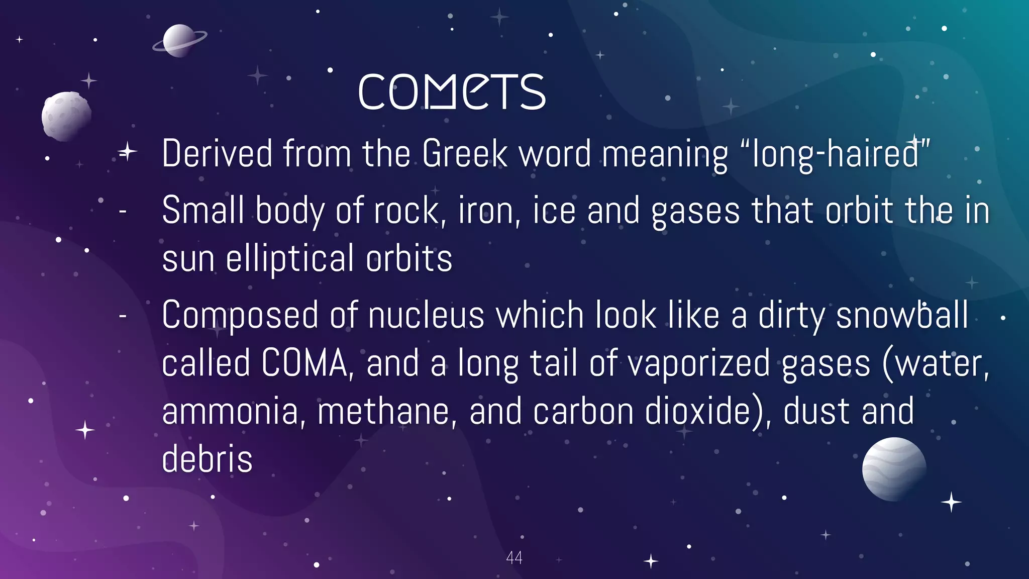 comets
- Derived from the Greek word meaning “long-haired”
- Small body of rock, iron, ice and gases that orbit the in
sun elliptical orbits
- Composed of nucleus which look like a dirty snowball
called COMA, and a long tail of vaporized gases (water,
ammonia, methane, and carbon dioxide), dust and
debris
44
 